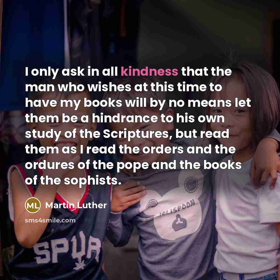 “I only ask in all kindness that the man who wishes at this time to have my books will by no means let them be a hindrance to his own study of the Scriptures, but read them as I read the orders and the ordures of the pope and the books of the sophists.” quote by Martin Luther