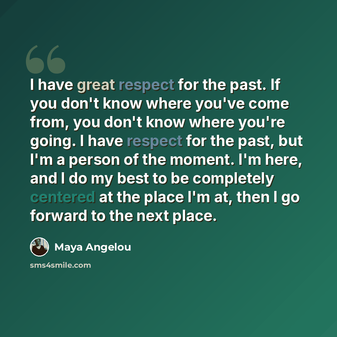 “I have great respect for the past. If you don't know where you've come from, you don't know where you're going. I have respect for the past, but I'm a person of the moment. I'm here, and I do my best to be completely centered at the place I'm at, then I go forward to the next place.” quote by Maya Angelou