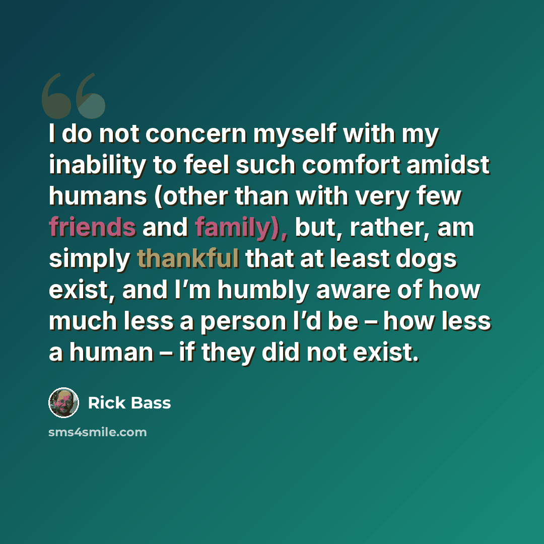 “I do not concern myself with my inability to feel such comfort amidst humans (other than with very few friends and family), but, rather, am simply thankful that at least dogs exist, and I’m humbly aware of how much less a person I’d be – how less a human – if they did not exist.” quote by Rick Bass