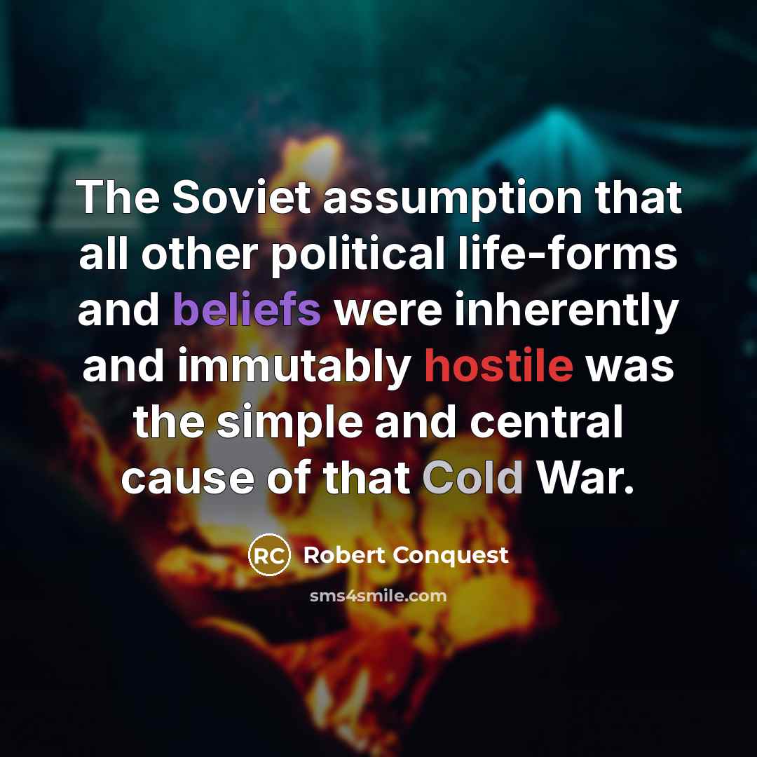 “The Soviet assumption that all other political life-forms and beliefs were inherently and immutably hostile was the simple and central cause of that Cold War.” quote by Robert Conquest