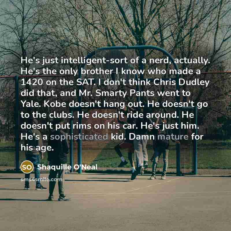 “He's just intelligent-sort of a nerd, actually. He's the only brother I know who made a 1420 on the SAT. I don't think Chris Dudley did that, and Mr. Smarty Pants went to Yale. Kobe doesn't hang out. He doesn't go to the clubs. He doesn't ride around. He doesn't put rims on his car. He's just him…” quote by Shaquille O'Neal