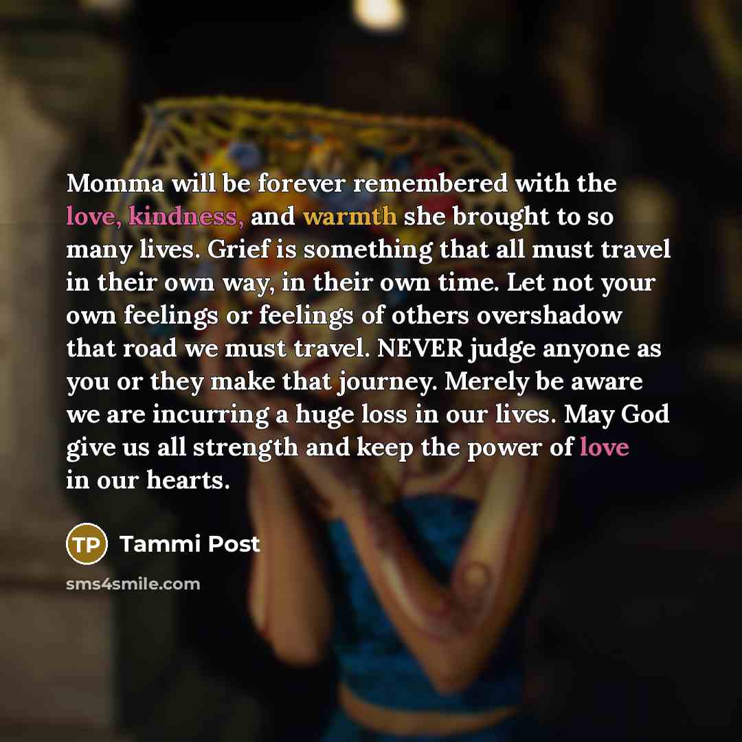 “Momma will be forever remembered with the love, kindness, and warmth she brought to so many lives. Grief is something that all must travel in their own way, in their own time. Let not your own feelings or feelings of others overshadow that road we must travel. NEVER judge anyone as you or they…” quote by Tammi Post