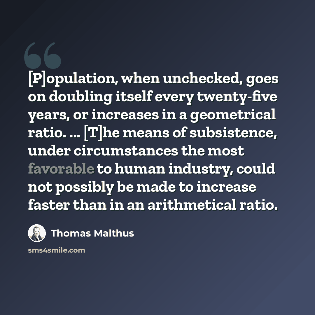“[P]opulation, when unchecked, goes on doubling itself every twenty-five years, or increases in a geometrical ratio. ... [T]he means of subsistence, under circumstances the most favorable to human industry, could not possibly be made to increase faster than in an arithmetical ratio.” quote by Thomas Malthus