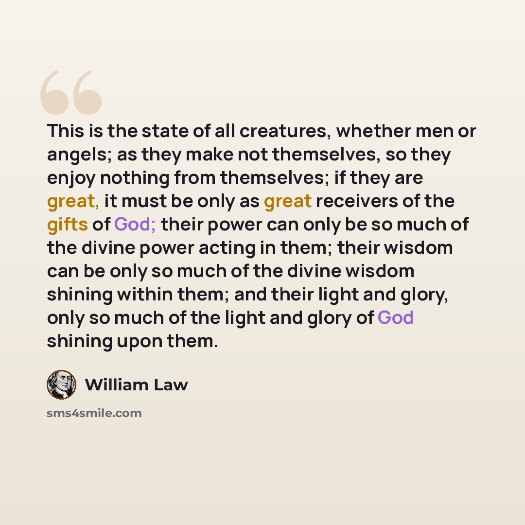 “This is the state of all creatures, whether men or angels; as they make not themselves, so they enjoy nothing from themselves; if they are great, it must be only as great receivers of the gifts of God; their power can only be so much of the divine power acting in them; their wisdom can be only so…” quote by William Law