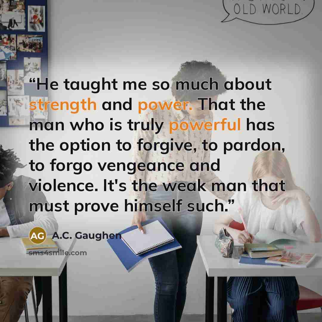 “He taught me so much about strength and power. That the man who is truly powerful has the option to forgive, to pardon, to forgo vengeance and violence. It's the weak man that must prove himself such.” quote by A.C. Gaughen