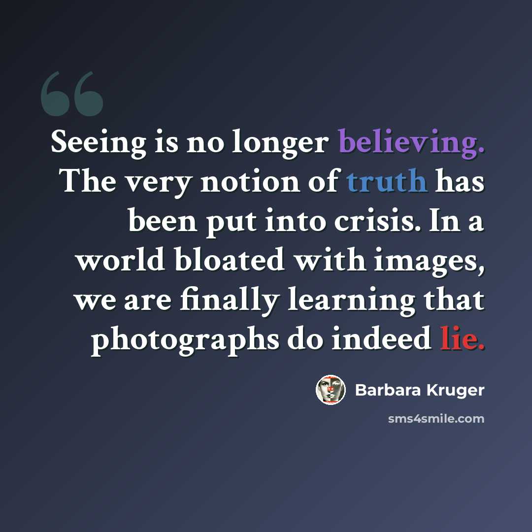“Seeing is no longer believing. The very notion of truth has been put into crisis. In a world bloated with images, we are finally learning that photographs do indeed lie.” quote by Barbara Kruger