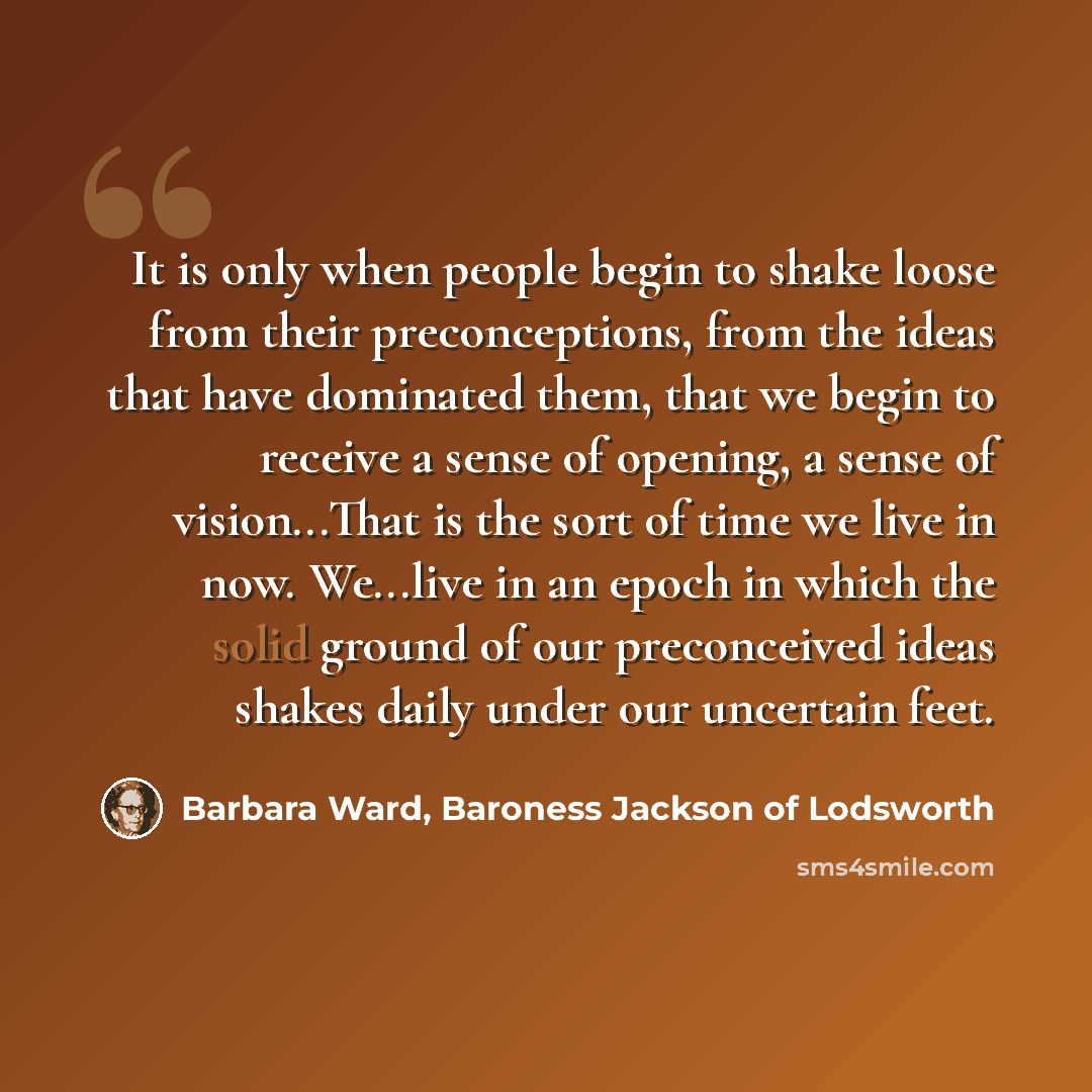 “It is only when people begin to shake loose from their preconceptions, from the ideas that have dominated them, that we begin to receive a sense of opening, a sense of vision...That is the sort of time we live in now. We...live in an epoch in which the solid ground of our preconceived ideas shakes…” quote by Barbara Ward, Baroness Jackson of Lodsworth