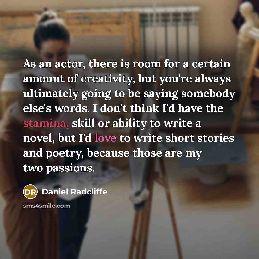 “As an actor, there is room for a certain amount of creativity, but you're always ultimately going to be saying somebody else's words. I don't think I'd have the stamina, skill or ability to write a novel, but I'd love to write short stories and poetry, because those are my two passions.” quote by Daniel Radcliffe
