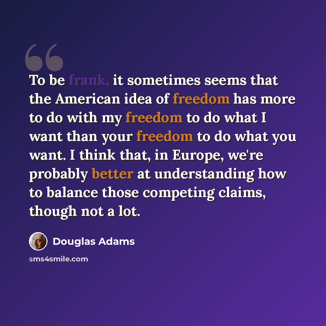 “To be frank, it sometimes seems that the American idea of freedom has more to do with my freedom to do what I want than your freedom to do what you want. I think that, in Europe, we're probably better at understanding how to balance those competing claims, though not a lot.” quote by Douglas Adams