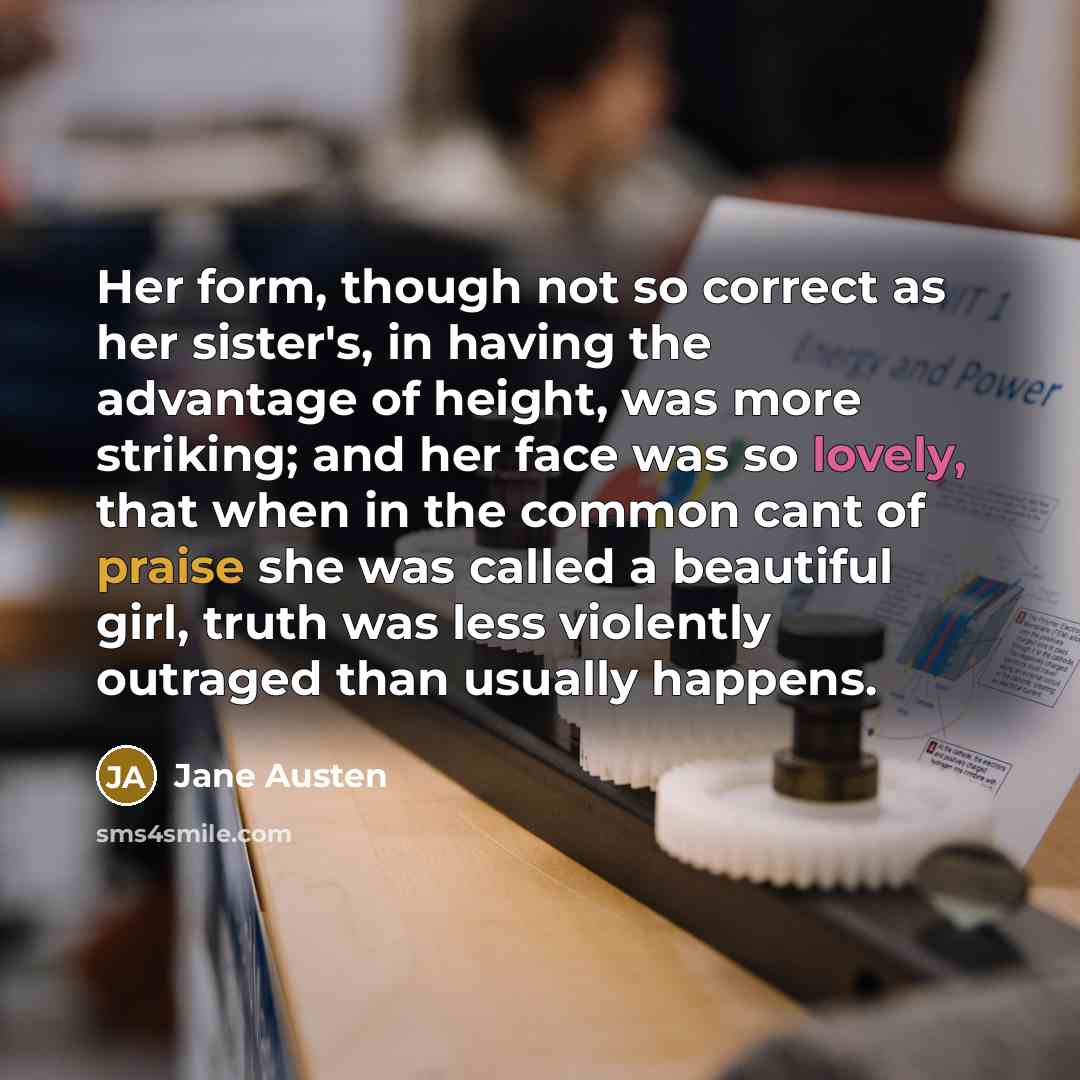 “Her form, though not so correct as her sister's, in having the advantage of height, was more striking; and her face was so lovely, that when in the common cant of praise she was called a beautiful girl, truth was less violently outraged than usually happens.” quote by Jane Austen