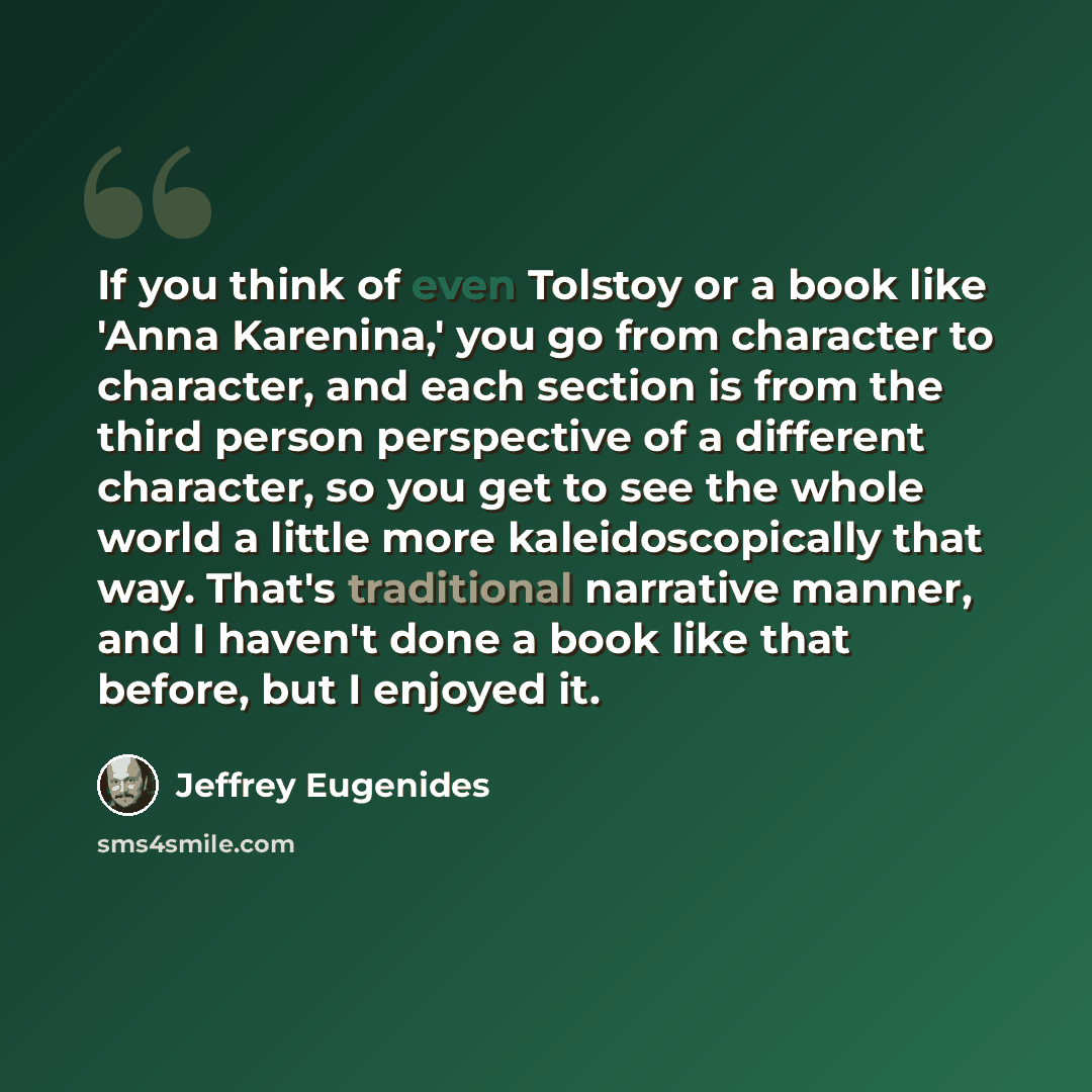 “If you think of even Tolstoy or a book like 'Anna Karenina,' you go from character to character, and each section is from the third person perspective of a different character, so you get to see the whole world a little more kaleidoscopically that way. That's traditional narrative manner, and I…” quote by Jeffrey Eugenides