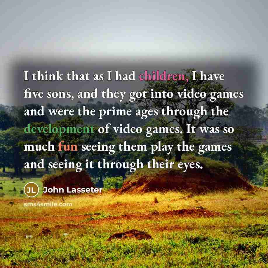“I think that as I had children, I have five sons, and they got into video games and were the prime ages through the development of video games. It was so much fun seeing them play the games and seeing it through their eyes.” quote by John Lasseter