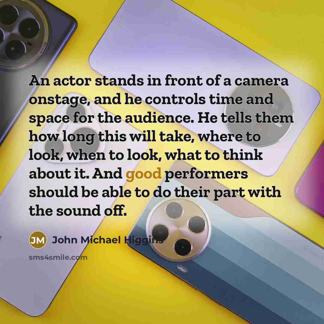 “An actor stands in front of a camera onstage, and he controls time and space for the audience. He tells them how long this will take, where to look, when to look, what to think about it. And good performers should be able to do their part with the sound off.” quote by John Michael Higgins