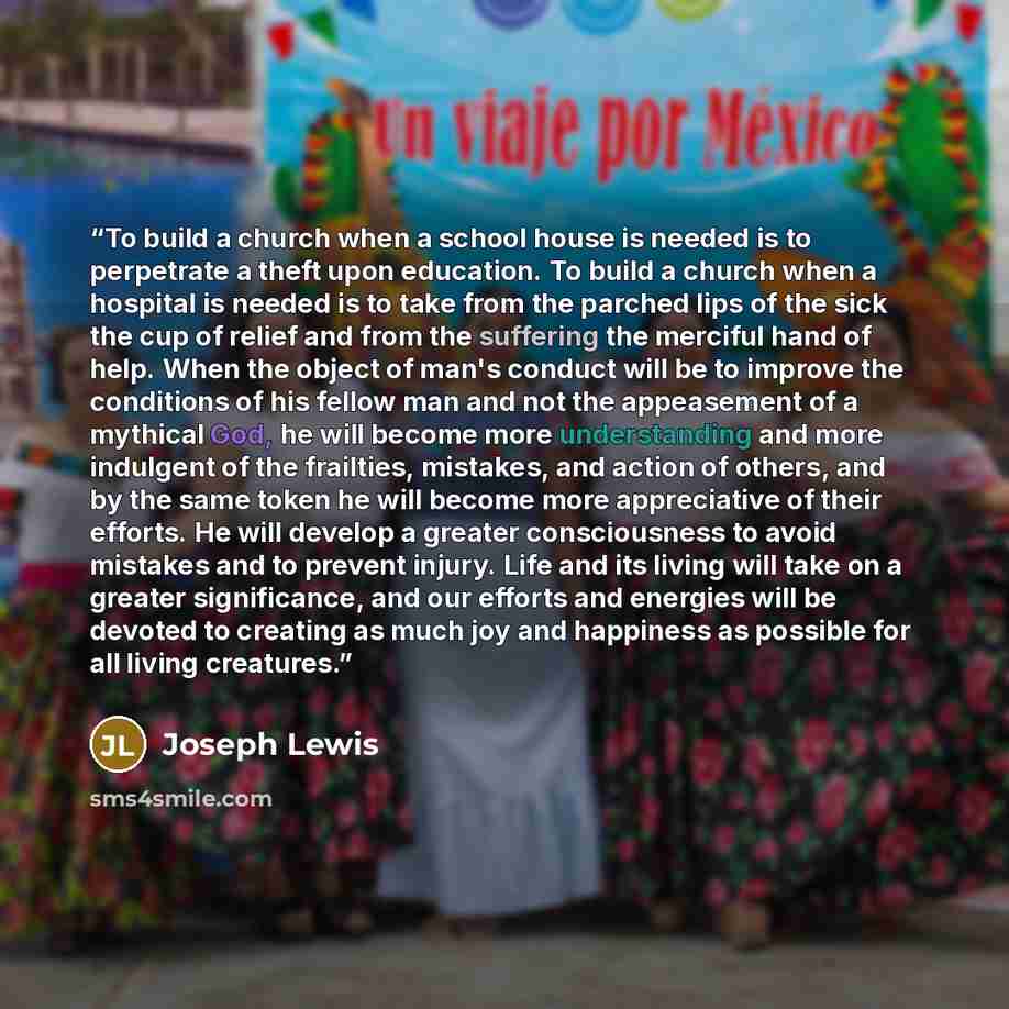“To build a church when a school house is needed is to perpetrate a theft upon education. To build a church when a hospital is needed is to take from the parched lips of the sick the cup of relief and from the suffering the merciful hand of help. When the object of man's conduct will be to improve…” quote by Joseph Lewis