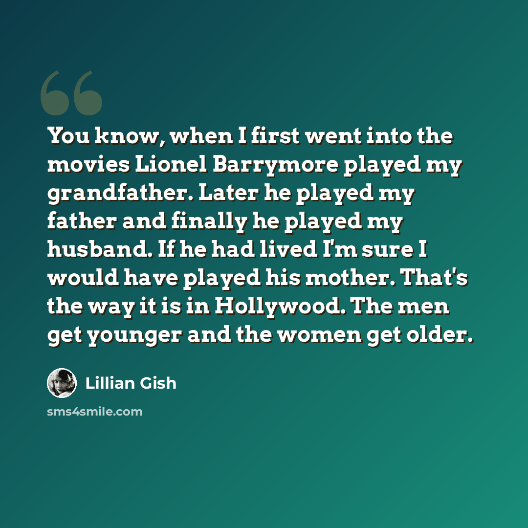 “You know, when I first went into the movies Lionel Barrymore played my grandfather. Later he played my father and finally he played my husband. If he had lived I'm sure I would have played his mother. That's the way it is in Hollywood. The men get younger and the women get older.” quote by Lillian Gish