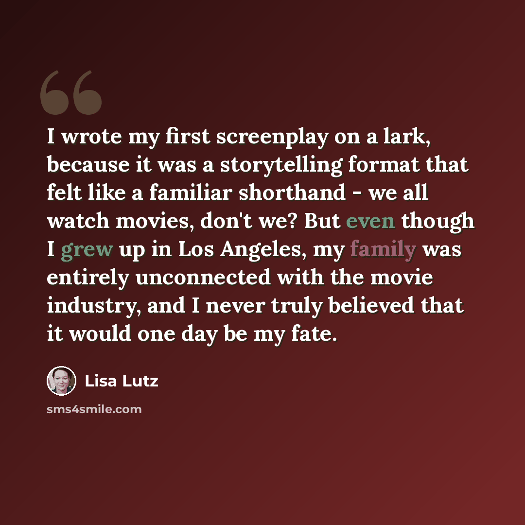 “I wrote my first screenplay on a lark, because it was a storytelling format that felt like a familiar shorthand - we all watch movies, don't we? But even though I grew up in Los Angeles, my family was entirely unconnected with the movie industry, and I never truly believed that it would one day be…” quote by Lisa Lutz