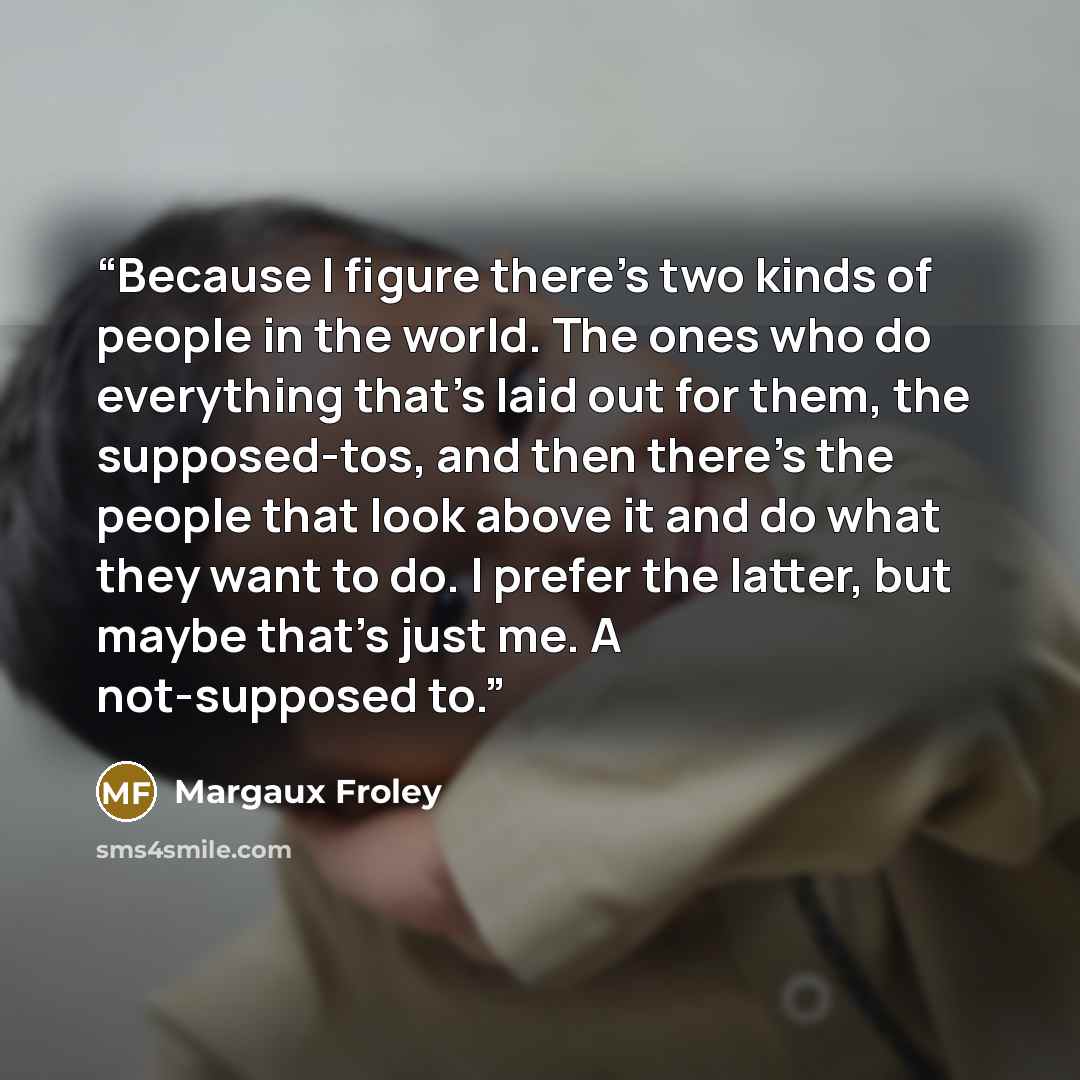 “Because I figure there's two kinds of people in the world. The ones who do everything that's laid out for them, the supposed-tos, and then there's the people that look above it and do what they want to do. I prefer the latter, but maybe that's just me. A not-supposed to.” quote by Margaux Froley