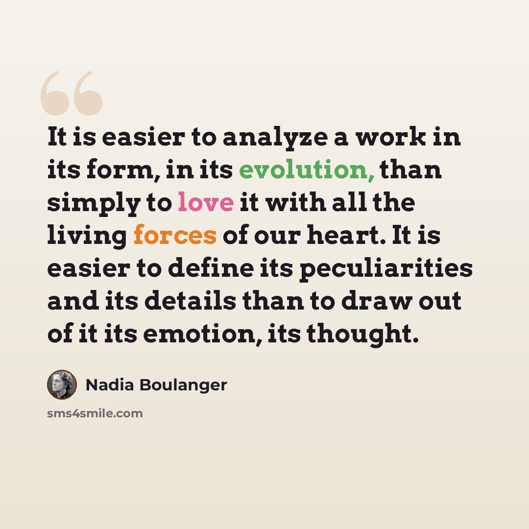 “It is easier to analyze a work in its form, in its evolution, than simply to love it with all the living forces of our heart. It is easier to define its peculiarities and its details than to draw out of it its emotion, its thought.” quote by Nadia Boulanger