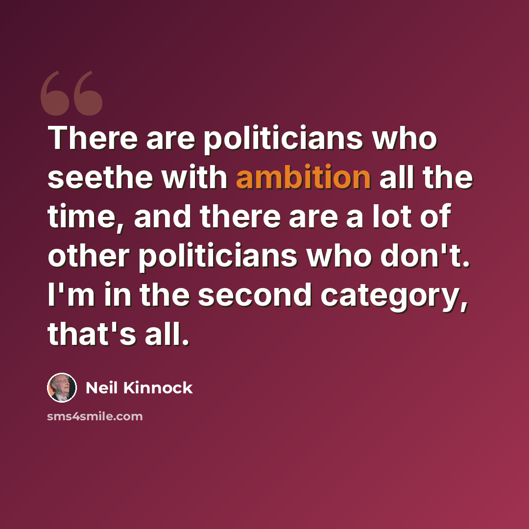 “There are politicians who seethe with ambition all the time, and there are a lot of other politicians who don't. I'm in the second category, that's all.” quote by Neil Kinnock