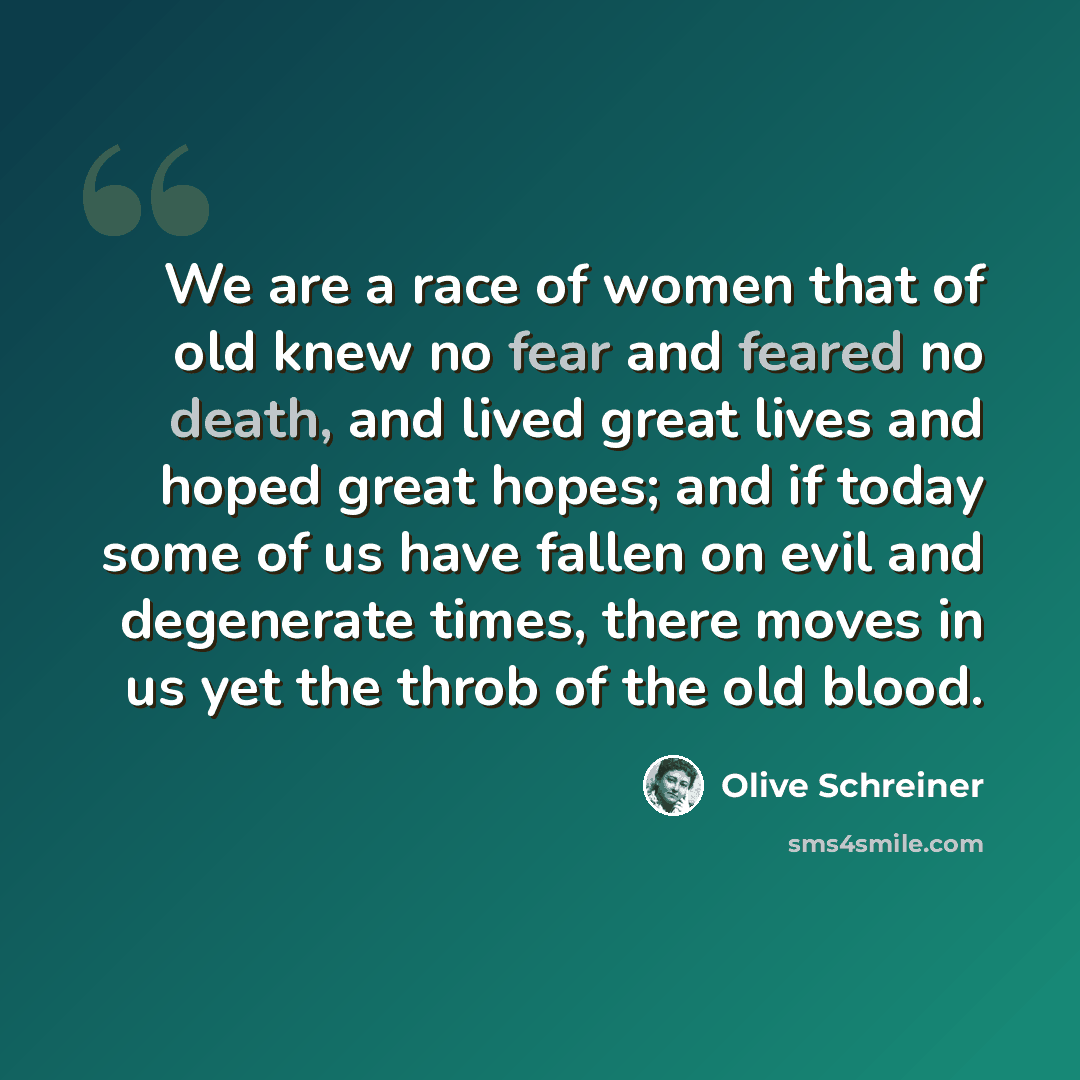 “We are a race of women that of old knew no fear and feared no death, and lived great lives and hoped great hopes; and if today some of us have fallen on evil and degenerate times, there moves in us yet the throb of the old blood.” quote by Olive Schreiner