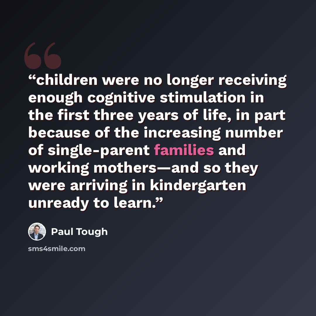 “children were no longer receiving enough cognitive stimulation in the first three years of life, in part because of the increasing number of single-parent families and working mothers—and so they were arriving in kindergarten unready to learn.” quote by Paul Tough