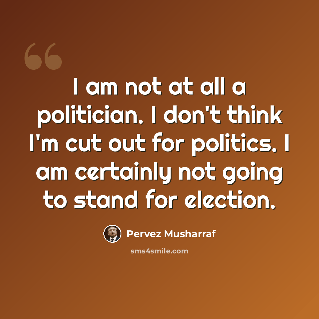 “I am not at all a politician. I don't think I'm cut out for politics. I am certainly not going to stand for election.” quote by Pervez Musharraf