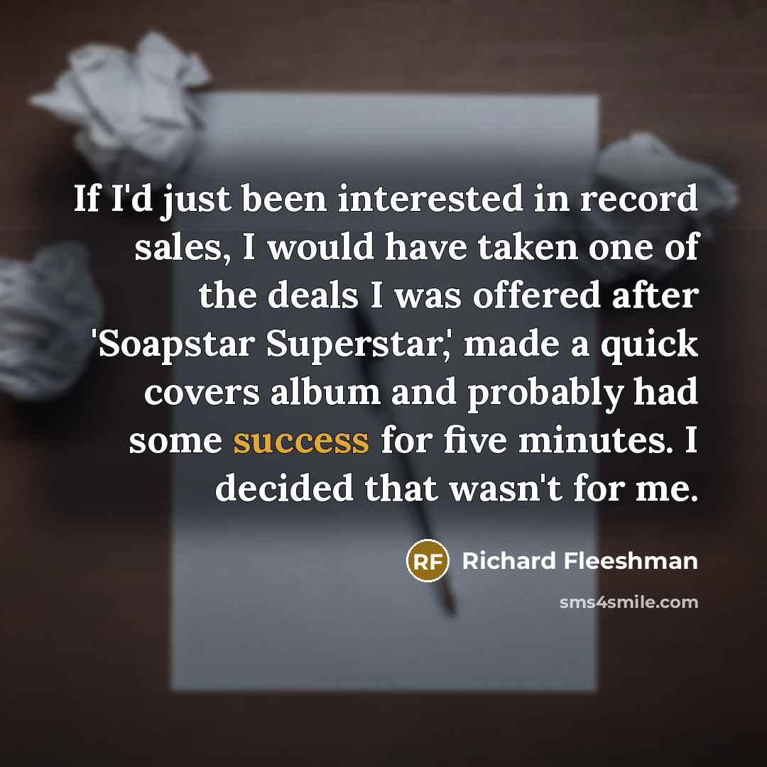 “If I'd just been interested in record sales, I would have taken one of the deals I was offered after 'Soapstar Superstar,' made a quick covers album and probably had some success for five minutes. I decided that wasn't for me.” quote by Richard Fleeshman