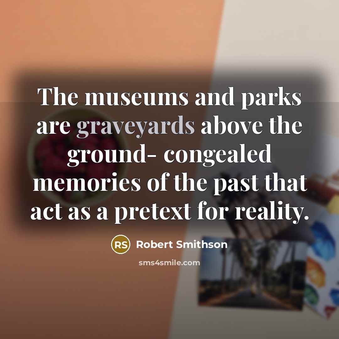 “The museums and parks are graveyards above the ground- congealed memories of the past that act as a pretext for reality.” quote by Robert Smithson