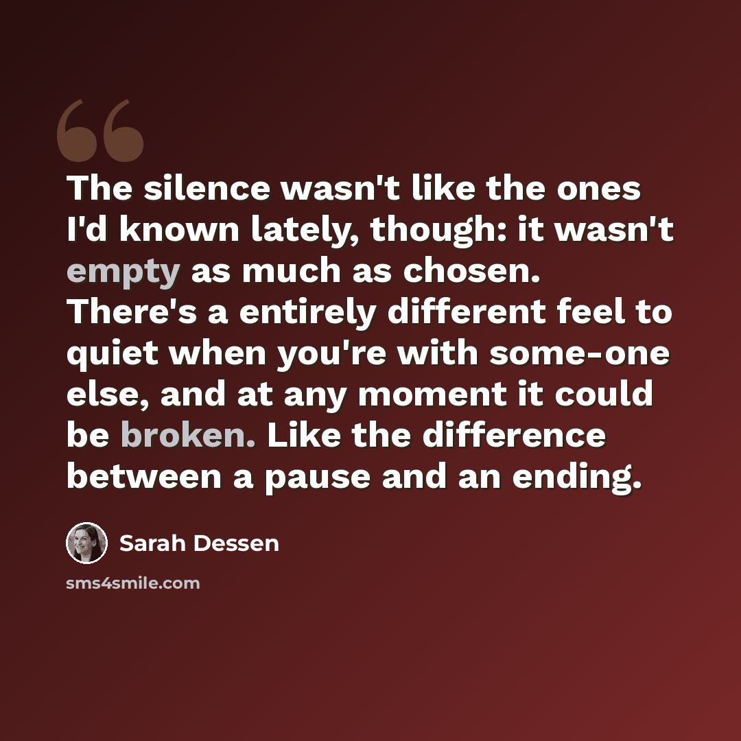 “The silence wasn't like the ones I'd known lately, though: it wasn't empty as much as chosen. There's a entirely different feel to quiet when you're with some-one else, and at any moment it could be broken. Like the difference between a pause and an ending.” quote by Sarah Dessen