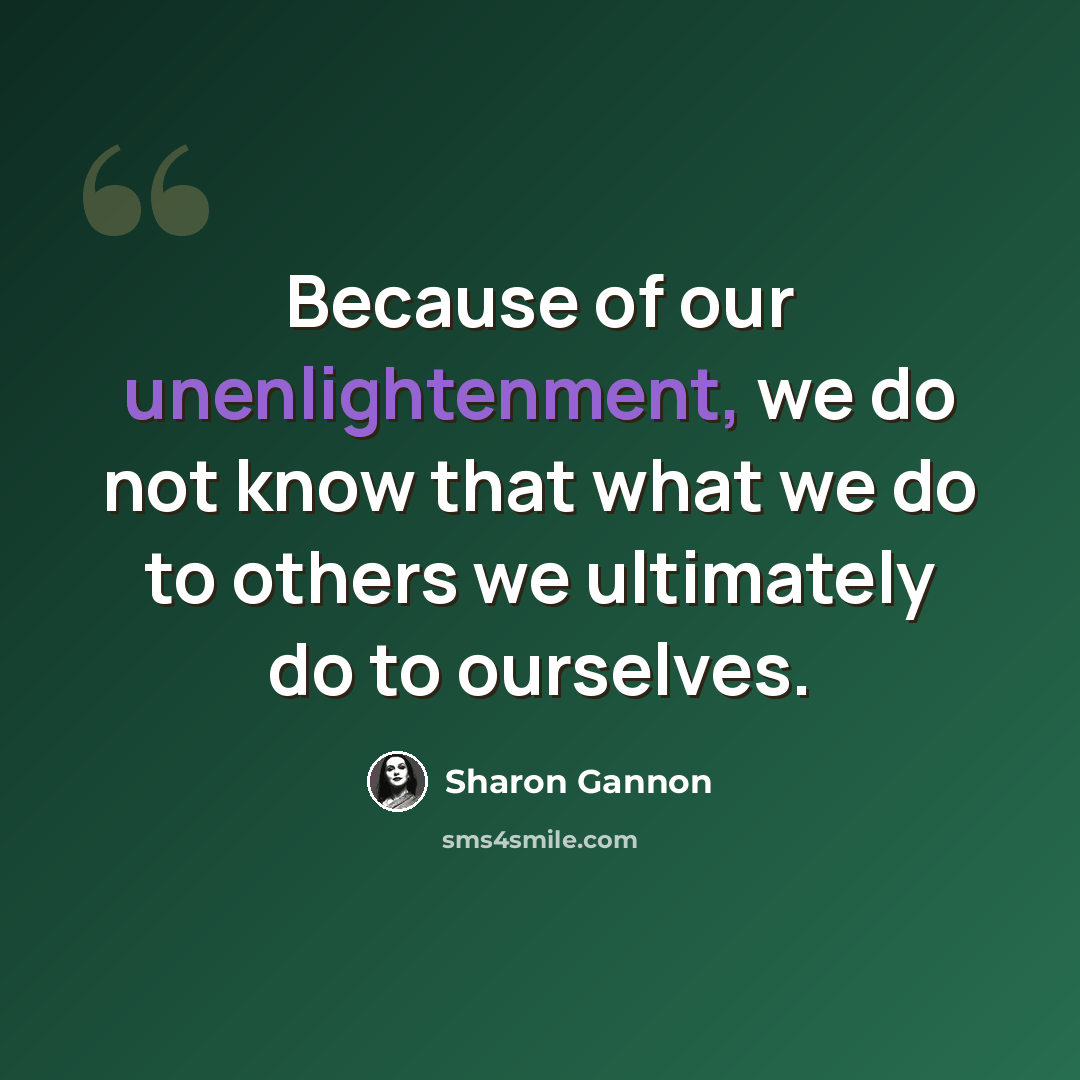 “Because of our unenlightenment, we do not know that what we do to others we ultimately do to ourselves.” quote by Sharon Gannon