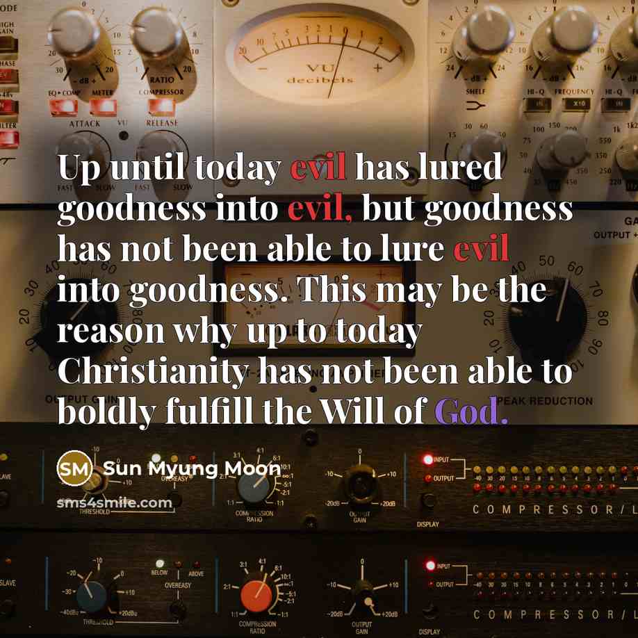 “Up until today evil has lured goodness into evil, but goodness has not been able to lure evil into goodness. This may be the reason why up to today Christianity has not been able to boldly fulfill the Will of God.” quote by Sun Myung Moon