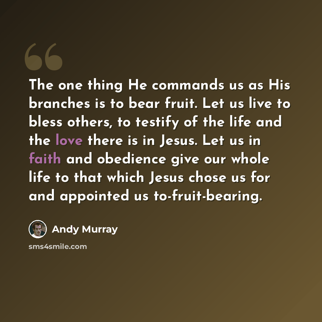 “The one thing He commands us as His branches is to bear fruit. Let us live to bless others, to testify of the life and the love there is in Jesus. Let us in faith and obedience give our whole life to that which Jesus chose us for and appointed us to-fruit-bearing.” quote by Andy Murray