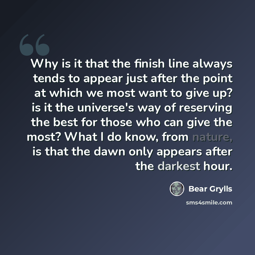 “Why is it that the finish line always tends to appear just after the point at which we most want to give up? is it the universe's way of reserving the best for those who can give the most? What I do know, from nature, is that the dawn only appears after the darkest hour.” quote by Bear Grylls