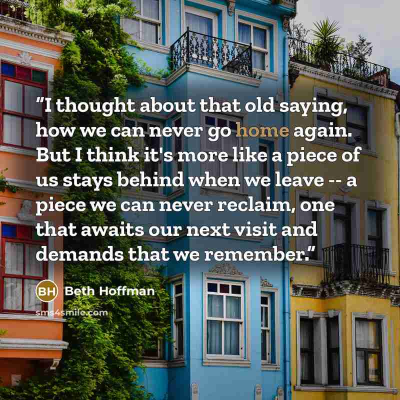 “I thought about that old saying, how we can never go home again. But I think it's more like a piece of us stays behind when we leave -- a piece we can never reclaim, one that awaits our next visit and demands that we remember.” quote by Beth Hoffman