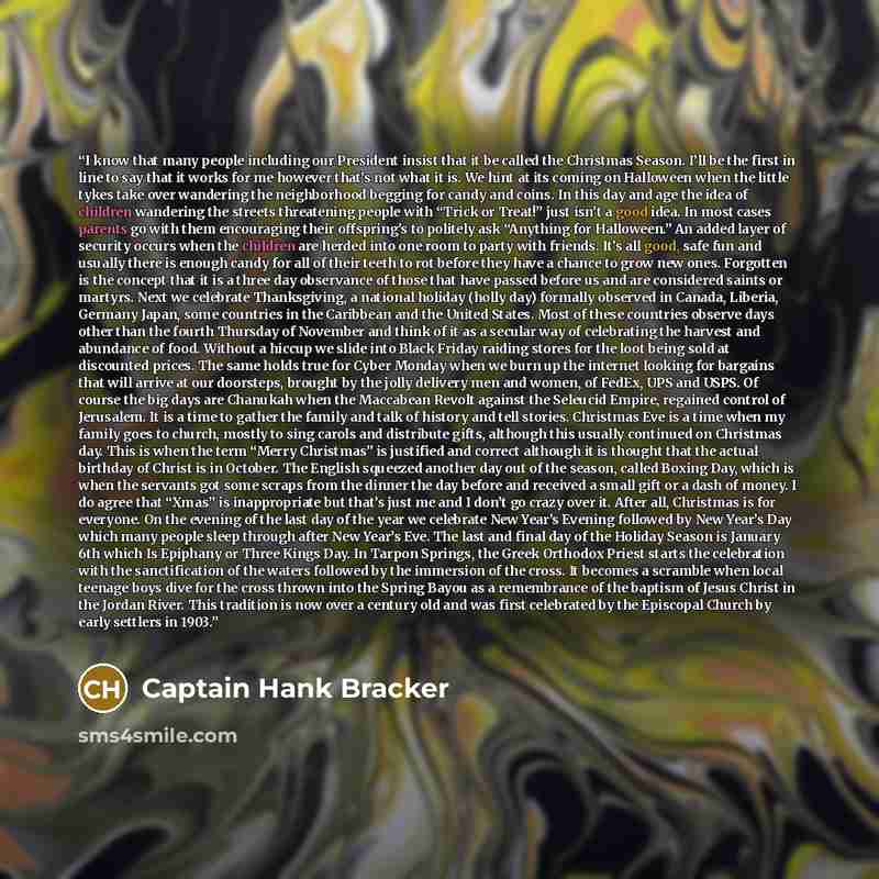 “I know that many people including our President insist that it be called the Christmas Season. I’ll be the first in line to say that it works for me however that’s not what it is. We hint at its coming on Halloween when the little tykes take over wandering the neighborhood begging for candy and…” quote by Captain Hank Bracker