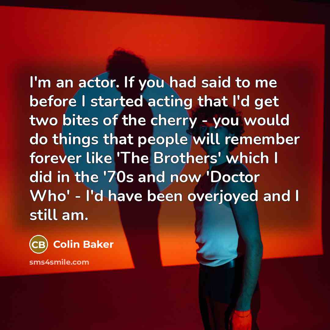“I'm an actor. If you had said to me before I started acting that I'd get two bites of the cherry - you would do things that people will remember forever like 'The Brothers' which I did in the '70s and now 'Doctor Who' - I'd have been overjoyed and I still am.” quote by Colin Baker