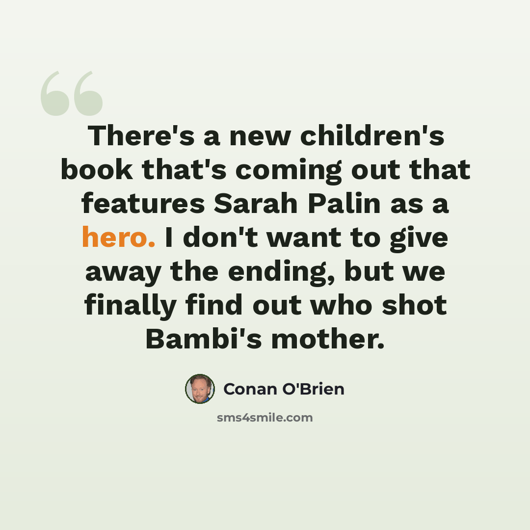 “There's a new children's book that's coming out that features Sarah Palin as a hero. I don't want to give away the ending, but we finally find out who shot Bambi's mother.” quote by Conan O'Brien