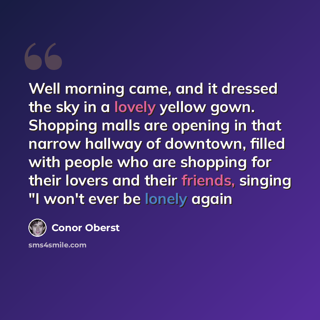 “Well morning came, and it dressed the sky in a lovely yellow gown. Shopping malls are opening in that narrow hallway of downtown, filled with people who are shopping for their lovers and their friends, singing "I won't ever be lonely again” quote by Conor Oberst