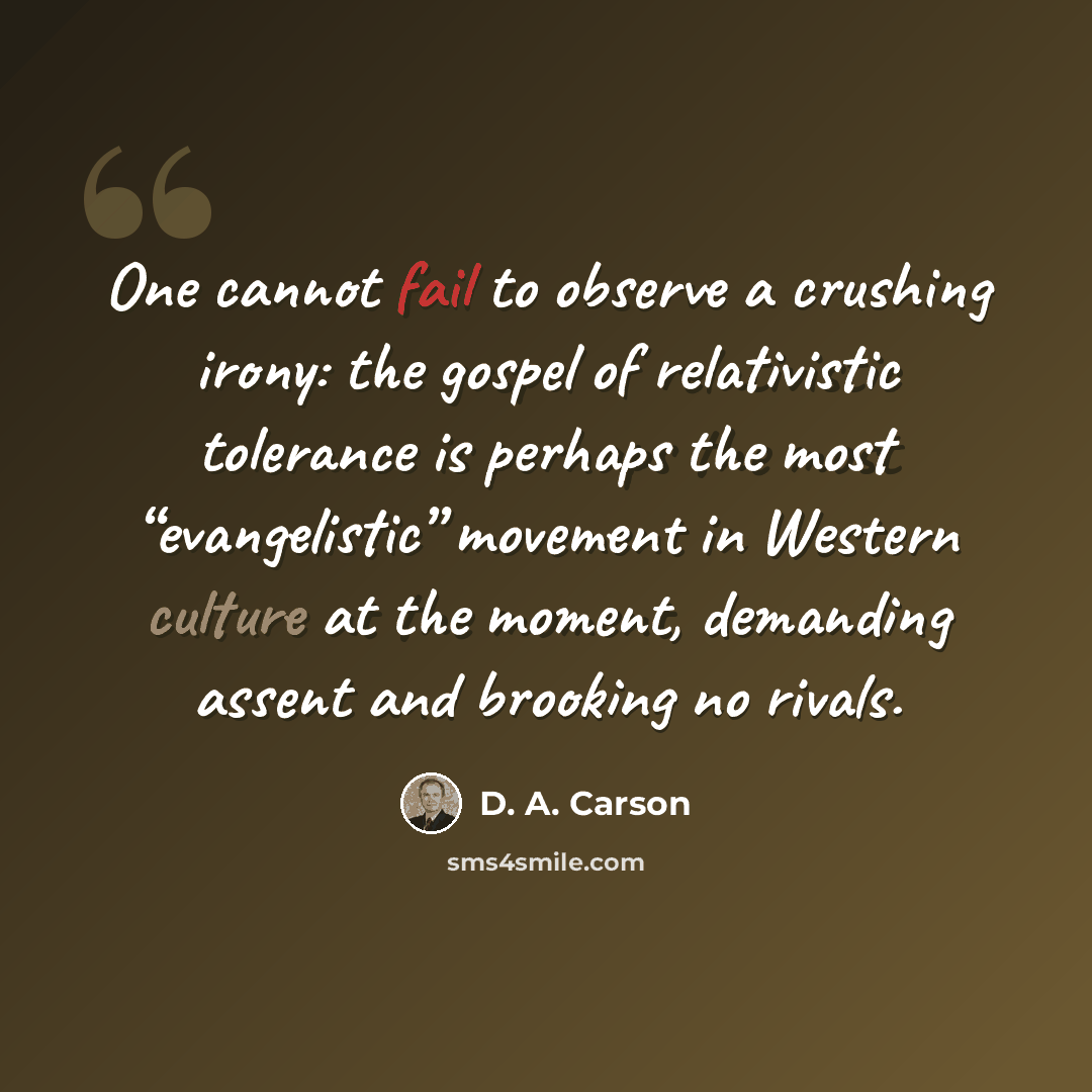 “One cannot fail to observe a crushing irony: the gospel of relativistic tolerance is perhaps the most “evangelistic” movement in Western culture at the moment, demanding assent and brooking no rivals.” quote by D. A. Carson