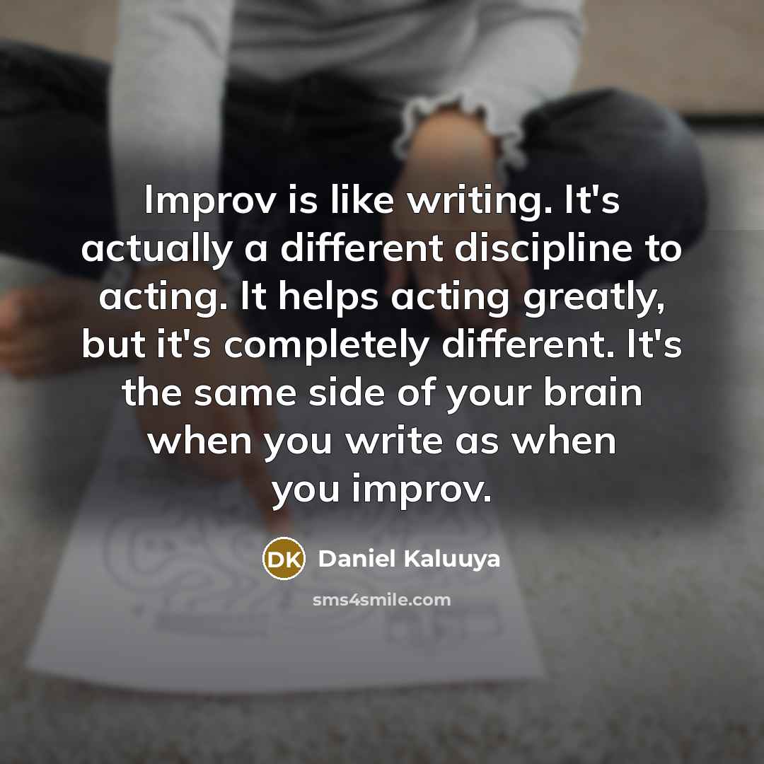 “Improv is like writing. It's actually a different discipline to acting. It helps acting greatly, but it's completely different. It's the same side of your brain when you write as when you improv.” quote by Daniel Kaluuya