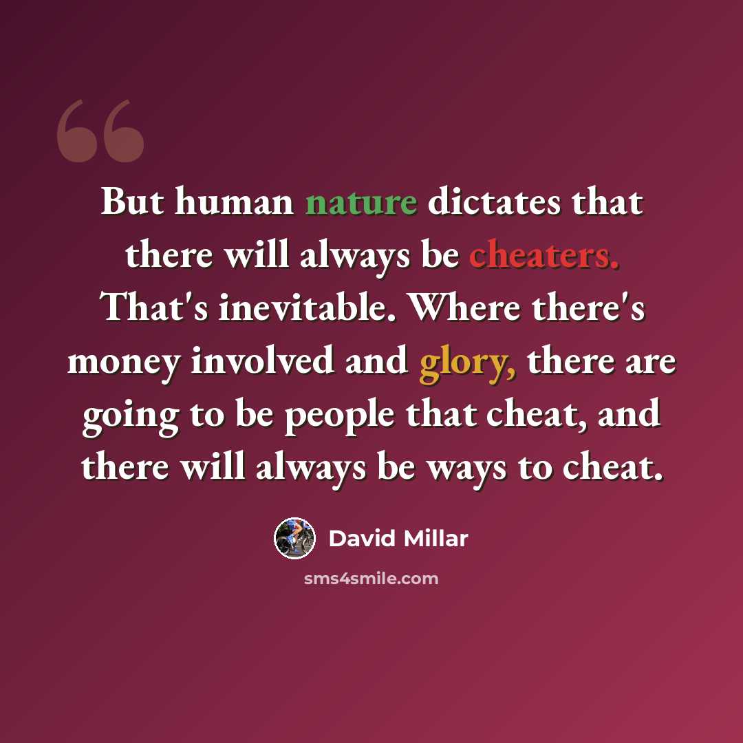 “But human nature dictates that there will always be cheaters. That's inevitable. Where there's money involved and glory, there are going to be people that cheat, and there will always be ways to cheat.” quote by David Millar
