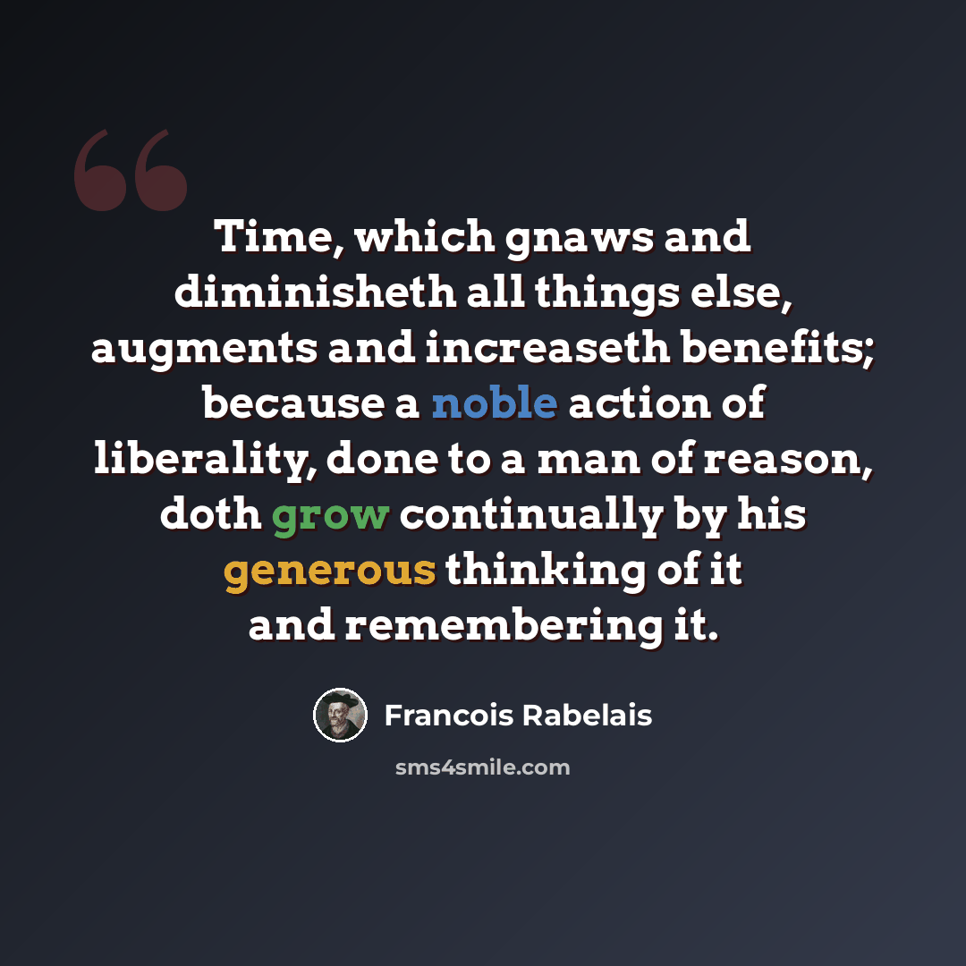 “Time, which gnaws and diminisheth all things else, augments and increaseth benefits; because a noble action of liberality, done to a man of reason, doth grow continually by his generous thinking of it and remembering it.” quote by Francois Rabelais