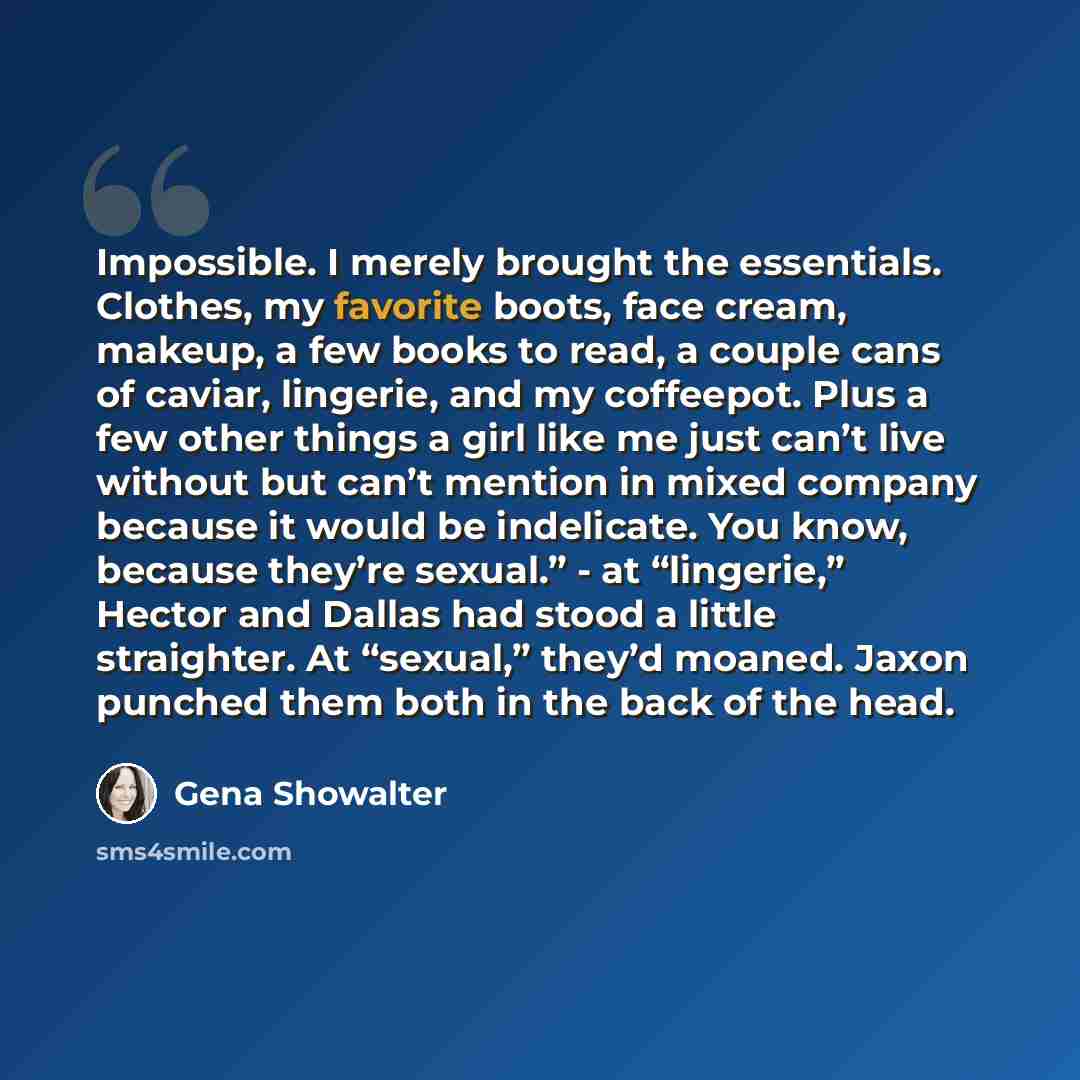 “Impossible. I merely brought the essentials. Clothes, my favorite boots, face cream, makeup, a few books to read, a couple cans of caviar, lingerie, and my coffeepot. Plus a few other things a girl like me just can’t live without but can’t mention in mixed company because it would be indelicate…” quote by Gena Showalter