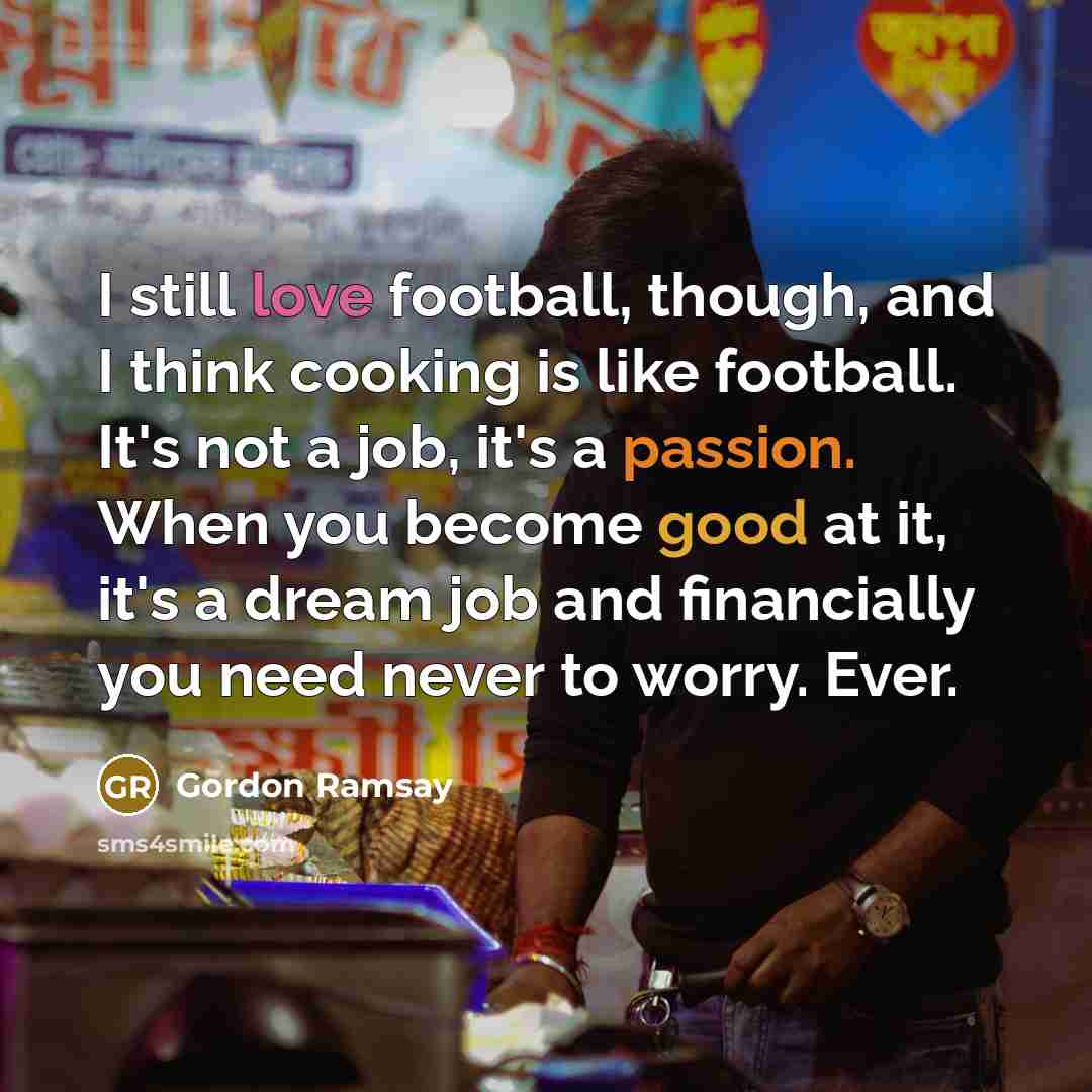 “I still love football, though, and I think cooking is like football. It's not a job, it's a passion. When you become good at it, it's a dream job and financially you need never to worry. Ever.” quote by Gordon Ramsay