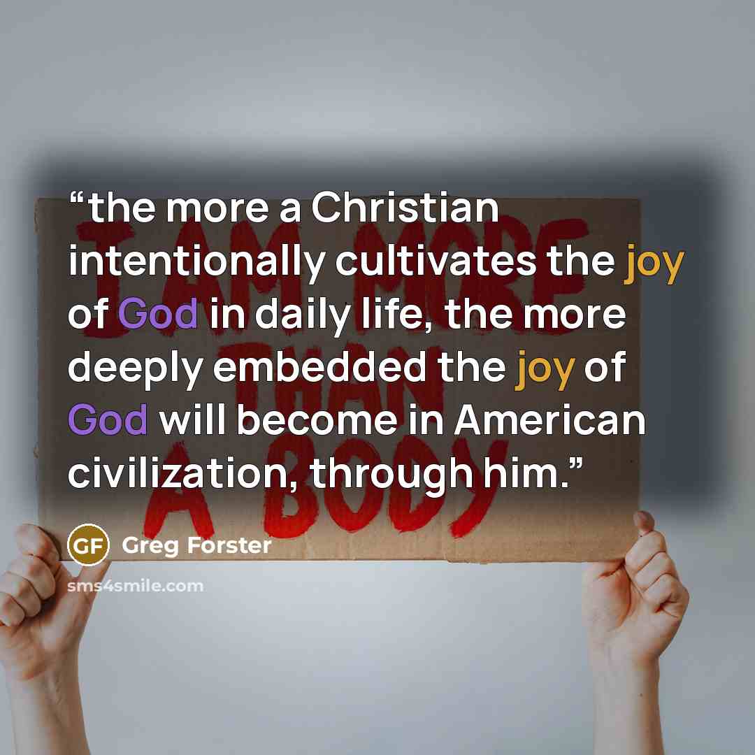 “the more a Christian intentionally cultivates the joy of God in daily life, the more deeply embedded the joy of God will become in American civilization, through him.” quote by Greg Forster
