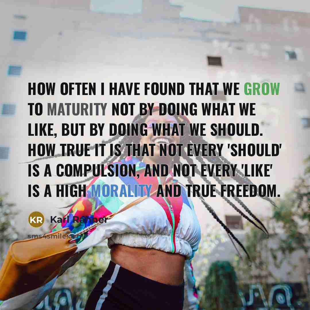 “How often I have found that we grow to maturity not by doing what we like, but by doing what we should. How true it is that not every 'should' is a compulsion, and not every 'like' is a high morality and true freedom.” quote by Karl Rahner