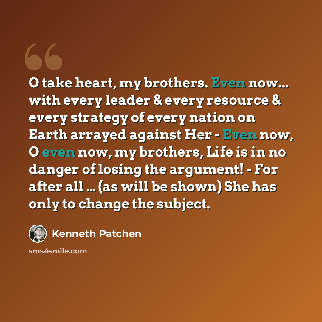 “O take heart, my brothers. Even now... with every leader & every resource & every strategy of every nation on Earth arrayed against Her - Even now, O even now, my brothers, Life is in no danger of losing the argument! - For after all … (as will be shown) She has only to change the subject.” quote by Kenneth Patchen