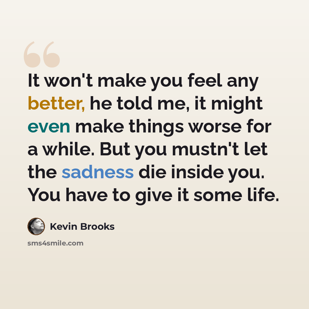 “It won't make you feel any better, he told me, it might even make things worse for a while. But you mustn't let the sadness die inside you. You have to give it some life.” quote by Kevin Brooks