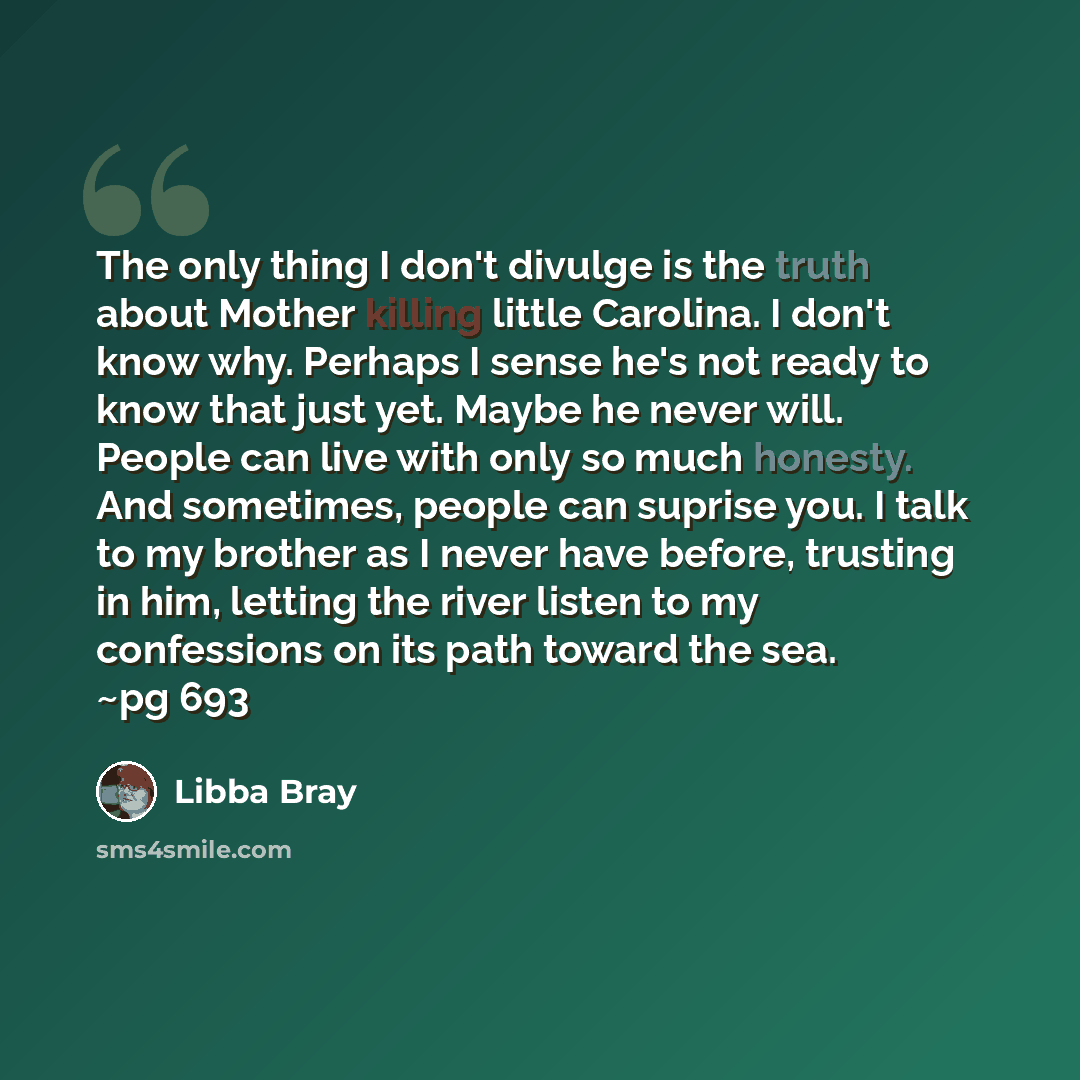 “The only thing I don't divulge is the truth about Mother killing little Carolina. I don't know why. Perhaps I sense he's not ready to know that just yet. Maybe he never will. People can live with only so much honesty. And sometimes, people can suprise you. I talk to my brother as I never have…” quote by Libba Bray