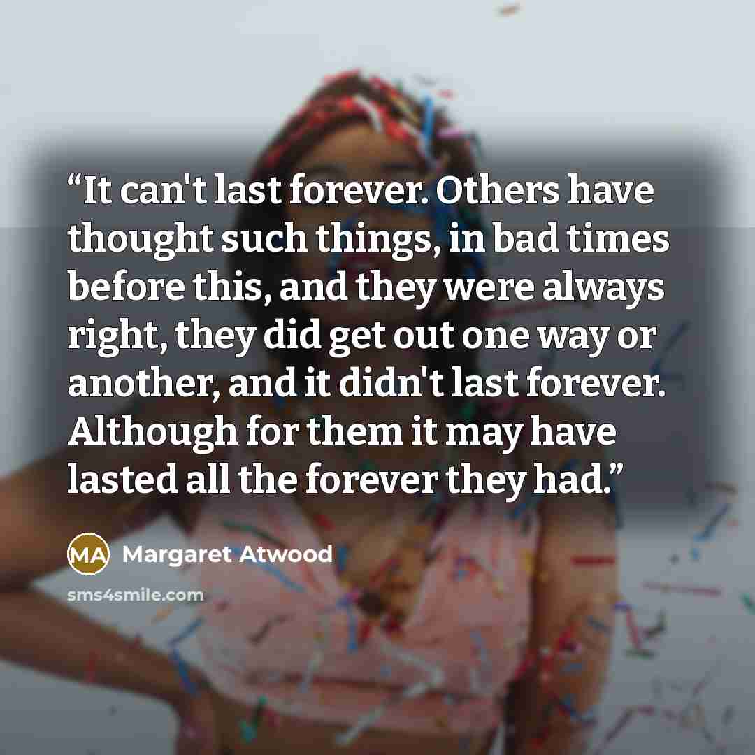 “It can't last forever. Others have thought such things, in bad times before this, and they were always right, they did get out one way or another, and it didn't last forever. Although for them it may have lasted all the forever they had.” quote by Margaret Atwood